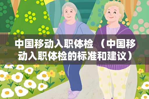 中国移动入职体检 （中国移动入职体检的标准和建议）
