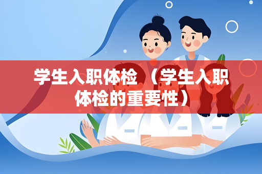 学生入职体检 （学生入职体检的重要性）
