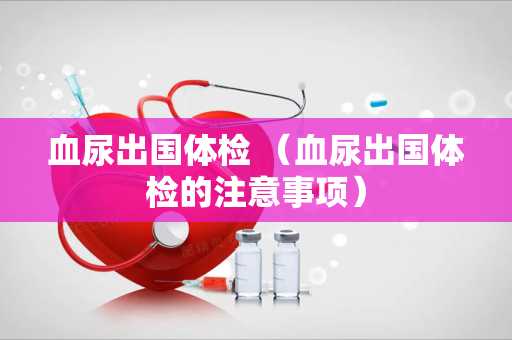血尿出国体检 （血尿出国体检的注意事项）