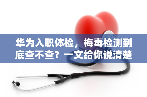 华为入职体检，梅毒检测到底查不查？一文给你说清楚！