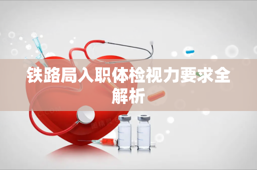 铁路局入职体检视力要求全解析