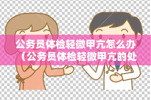公务员体检轻微甲亢怎么办 （公务员体检轻微甲亢的处理建议）