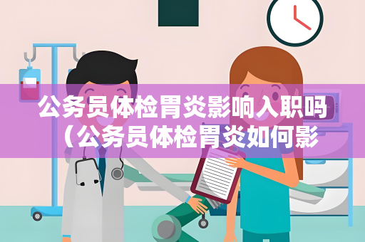 公务员体检胃炎影响入职吗 （公务员体检胃炎如何影响入职？）