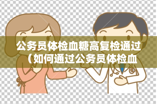 公务员体检血糖高复检通过 （如何通过公务员体检血糖高的复检？）