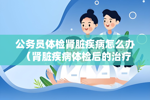公务员体检肾脏疾病怎么办 （肾脏疾病体检后的治疗和）