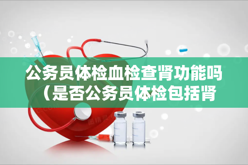 公务员体检血检查肾功能吗 （是否公务员体检包括肾功能检查？）