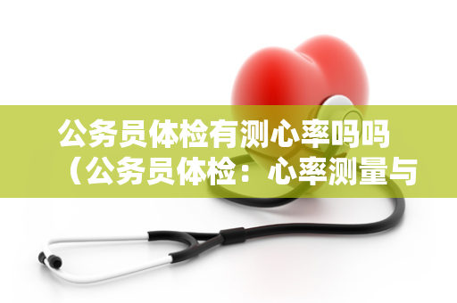 公务员体检有测心率吗吗 （公务员体检：心率测量与健康评估）