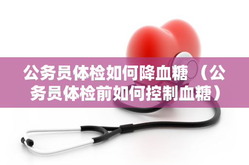 公务员体检如何降血糖 （公务员体检前如何控制血糖）