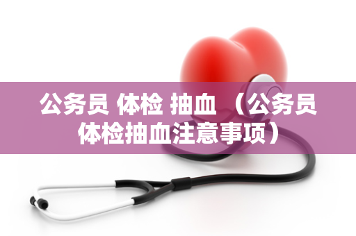 公务员 体检 抽血 （公务员体检抽血注意事项）