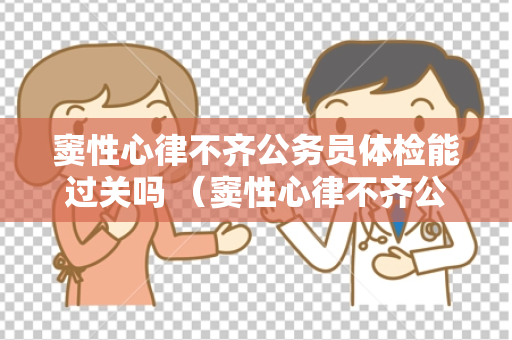 窦性心律不齐公务员体检能过关吗 （窦性心律不齐公务员体检结果如何？）