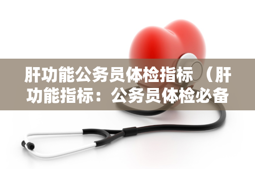 肝功能公务员体检指标 （肝功能指标：公务员体检必备）