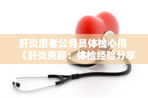 肝炎患者公务员体检心得 （肝炎克服：体检经验分享）