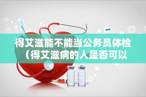 得艾滋能不能当公务员体检 （得艾滋病的人是否可以担任公务员职）
