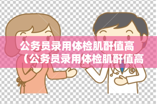 公务员录用体检肌酐值高 （公务员录用体检肌酐值高的处理建议）