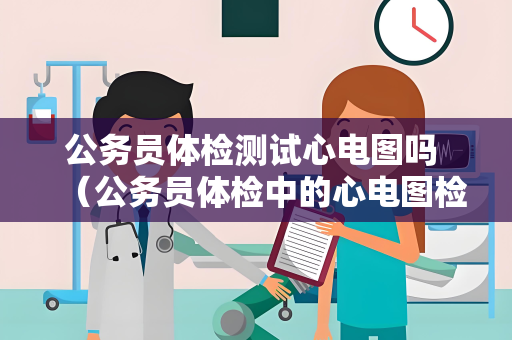 公务员体检测试心电图吗 （公务员体检中的心电图检查：重要的身体健）