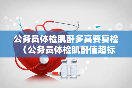 公务员体检肌酐多高要复检 （公务员体检肌酐值超标要复检）