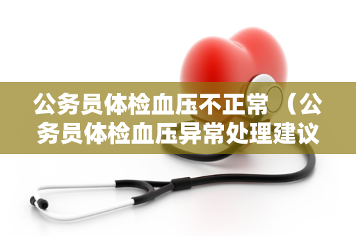 公务员体检血压不正常 （公务员体检血压异常处理建议）