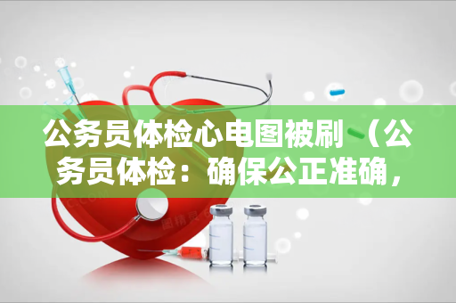 公务员体检心电图被刷 （公务员体检：确保公正准确，避免心电）