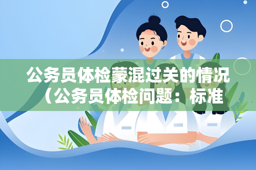 公务员体检蒙混过关的情况 （公务员体检问题：标准严格但仍有蒙）