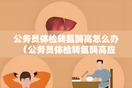 公务员体检转氨酶高怎么办 （公务员体检转氨酶高应该如何处理？）