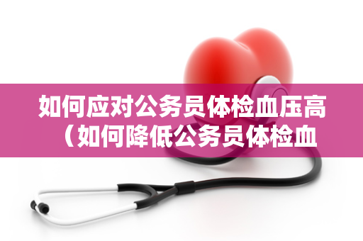 如何应对公务员体检血压高 （如何降低公务员体检血压高的风）