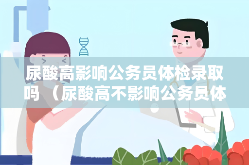尿酸高影响公务员体检录取吗 （尿酸高不影响公务员体检录取）