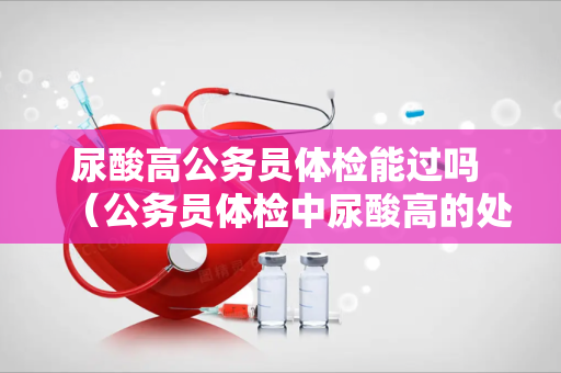 尿酸高公务员体检能过吗 （公务员体检中尿酸高的处理与影响）