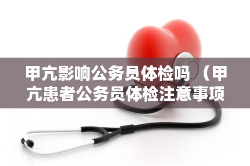 甲亢影响公务员体检吗 （甲亢患者公务员体检注意事项）