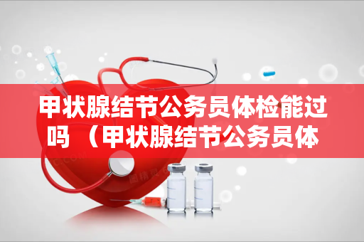 甲状腺结节公务员体检能过吗 （甲状腺结节公务员体检能过吗？）