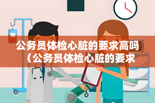 公务员体检心脏的要求高吗 （公务员体检心脏的要求及健康建议）