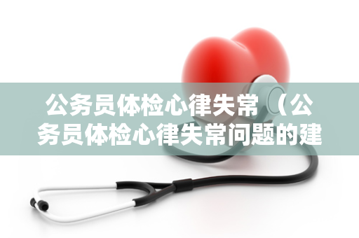 公务员体检心律失常 （公务员体检心律失常问题的建议和解决方案）