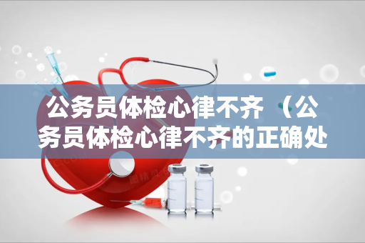 公务员体检心律不齐 （公务员体检心律不齐的正确处理方式）