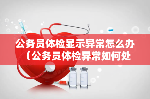 公务员体检显示异常怎么办 （公务员体检异常如何处理）