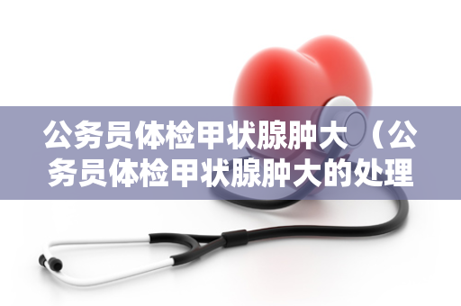 公务员体检甲状腺肿大 （公务员体检甲状腺肿大的处理建议）