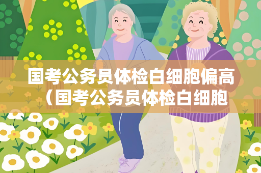 国考公务员体检白细胞偏高 （国考公务员体检白细胞偏高的原因及）