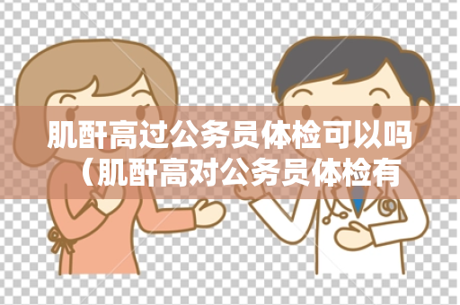 肌酐高过公务员体检可以吗 （肌酐高对公务员体检有影响吗？）