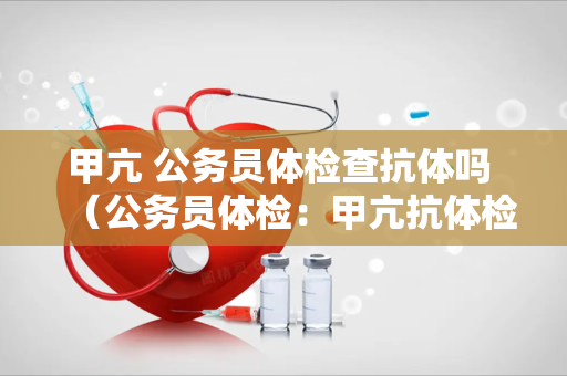 甲亢 公务员体检查抗体吗 （公务员体检：甲亢抗体检查的必要性及）
