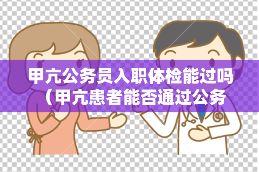 甲亢公务员入职体检能过吗 （甲亢患者能否通过公务员入职体检？）