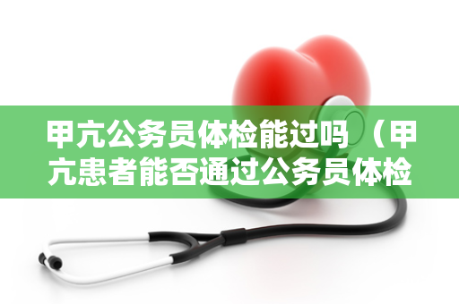 甲亢公务员体检能过吗 （甲亢患者能否通过公务员体检？）
