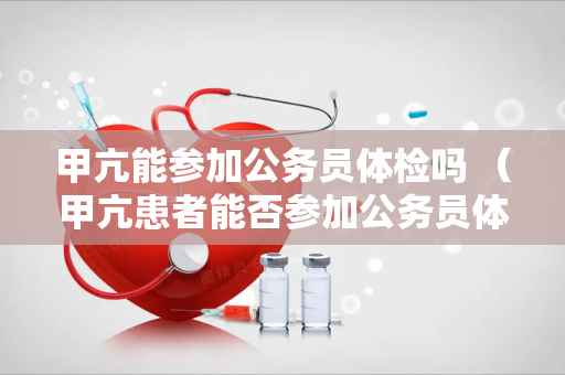 甲亢能参加公务员体检吗 （甲亢患者能否参加公务员体检？）