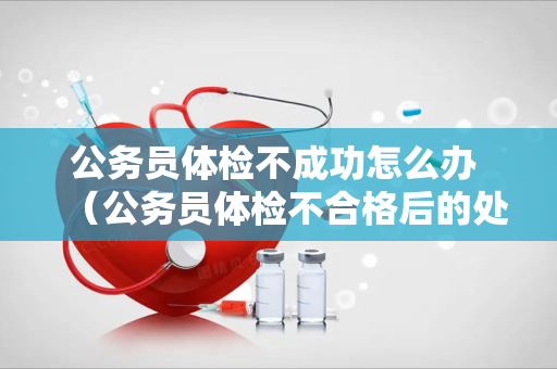 公务员体检不成功怎么办 （公务员体检不合格后的处理方法）