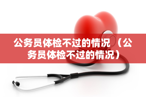 公务员体检不过的情况 （公务员体检不过的情况）