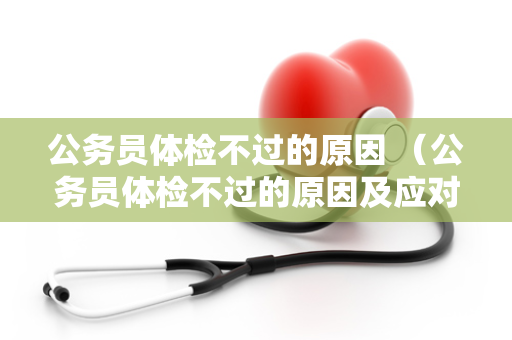 公务员体检不过的原因 （公务员体检不过的原因及应对措施）