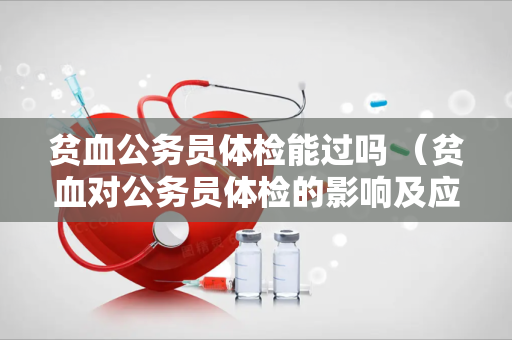 贫血公务员体检能过吗 （贫血对公务员体检的影响及应对措）
