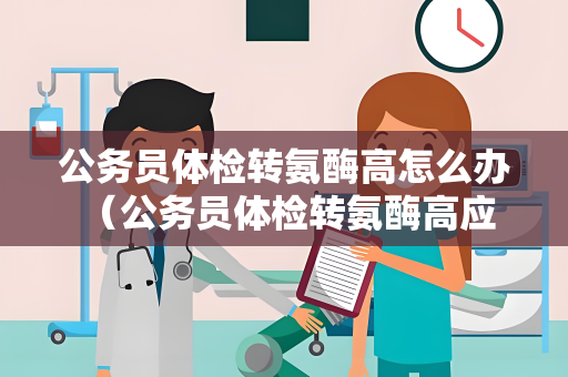 公务员体检转氨酶高怎么办 （公务员体检转氨酶高应该如何处理？）