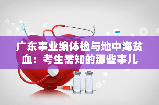 广东事业编体检与地中海贫血：考生需知的那些事儿