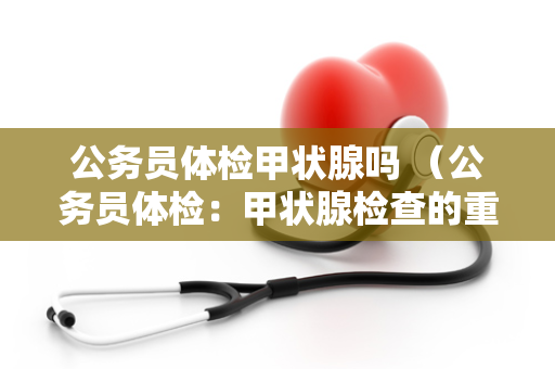 公务员体检甲状腺吗 （公务员体检：甲状腺检查的重要性和）