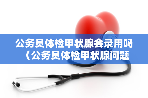 公务员体检甲状腺会录用吗 （公务员体检甲状腺问题的录用标准）