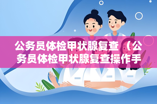 公务员体检甲状腺复查 （公务员体检甲状腺复查操作手册）