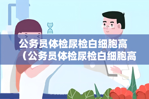 公务员体检尿检白细胞高 （公务员体检尿检白细胞高的原因和处理）